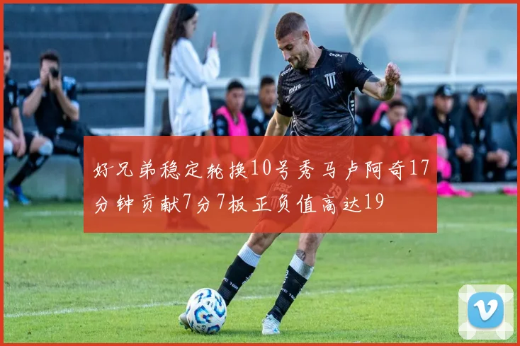 好兄弟稳定轮换10号秀马卢阿奇17分钟贡献7分7板正负值高达19