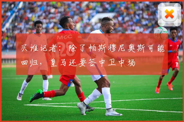 买谁记者：除了帕斯穆尼奥斯可能回归，皇马还要签中卫中场