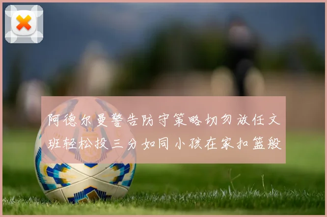 阿德尔曼警告防守策略切勿放任文班轻松投三分如同小孩在家扣篮般轻松