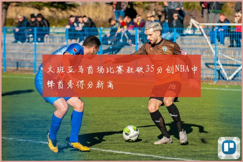 文班亚马首场比赛狂砍35分创NBA中锋首秀得分新高