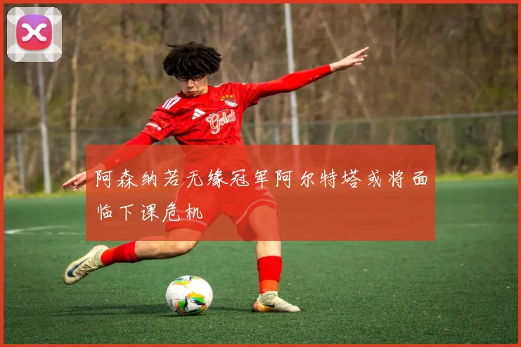 阿森纳若无缘冠军阿尔特塔或将面临下课危机