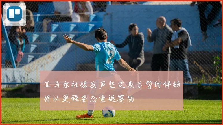 亚马尔社媒发声坚定表示暂时停顿将以更强姿态重返赛场