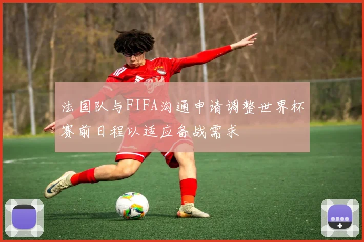 法国队与FIFA沟通申请调整世界杯赛前日程以适应备战需求