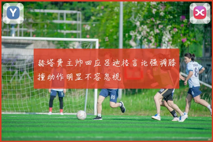 赫塔费主帅回应吕迪格言论强调膝撞动作明显不容忽视