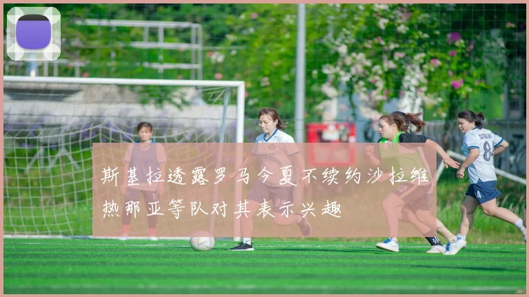 斯基拉透露罗马今夏不续约沙拉维热那亚等队对其表示兴趣